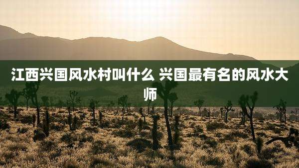 江西兴国风水村叫什么 兴国最有名的风水大师