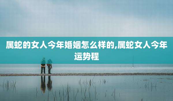 属蛇的女人今年婚姻怎么样的,属蛇女人今年运势程