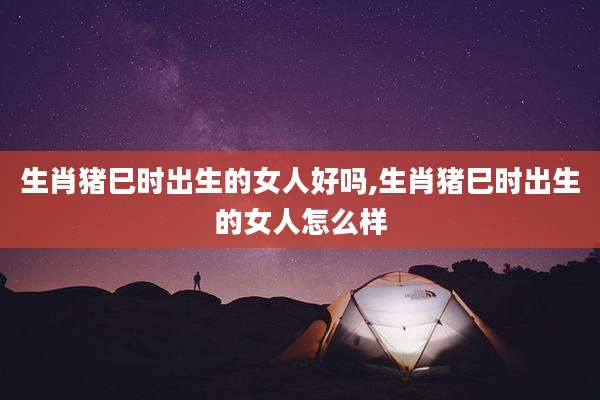 生肖猪巳时出生的女人好吗,生肖猪巳时出生的女人怎么样