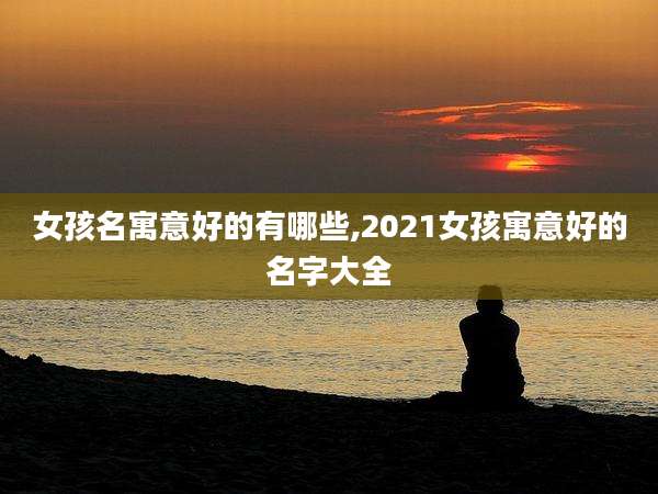 女孩名寓意好的有哪些,2021女孩寓意好的名字大全