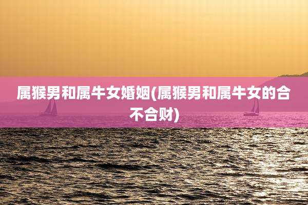 属猴男和属牛女婚姻(属猴男和属牛女的合不合财)