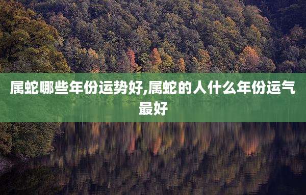 属蛇哪些年份运势好,属蛇的人什么年份运气最好