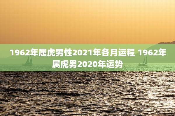 1962年属虎男性2021年各月运程 1962年属虎男2020年运势