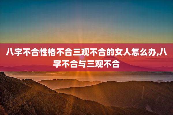 八字不合性格不合三观不合的女人怎么办,八字不合与三观不合