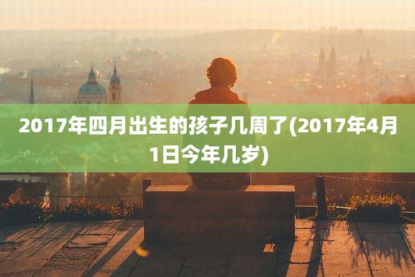 2017年四月出生的孩子几周了(2017年4月1日今年几岁)