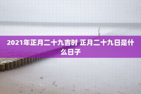 2021年正月二十九吉时 正月二十九日是什么日子
