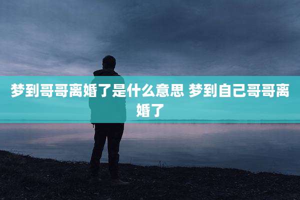 梦到哥哥离婚了是什么意思 梦到自己哥哥离婚了