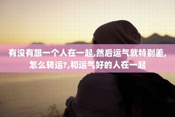 有没有跟一个人在一起,然后运气就特别差,怎么转运?,和运气好的人在一起