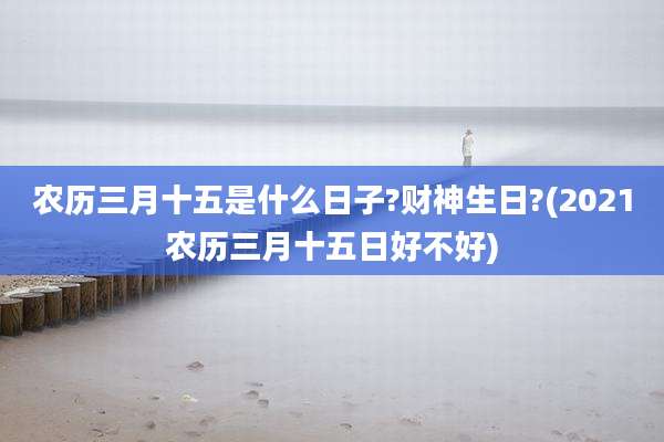 农历三月十五是什么日子?财神生日?(2021农历三月十五日好不好)