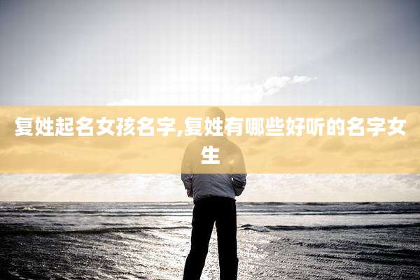 复姓起名女孩名字,复姓有哪些好听的名字女生