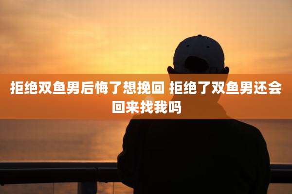 拒绝双鱼男后悔了想挽回 拒绝了双鱼男还会回来找我吗