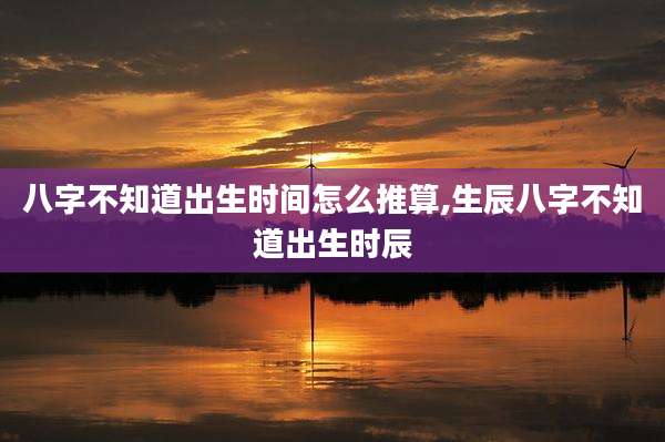 八字不知道出生时间怎么推算,生辰八字不知道出生时辰