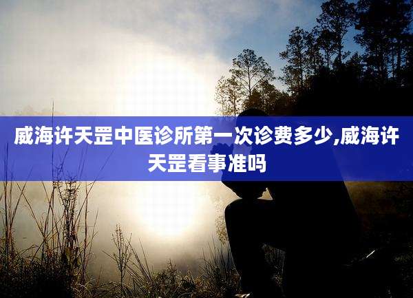 威海许天罡中医诊所第一次诊费多少,威海许天罡看事准吗