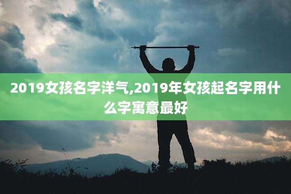 2019女孩名字洋气,2019年女孩起名字用什么字寓意最好