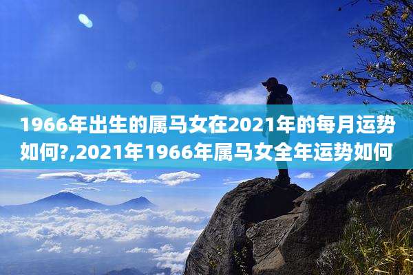 1966年出生的属马女在2021年的每月运势如何?,2021年1966年属马女全年运势如何