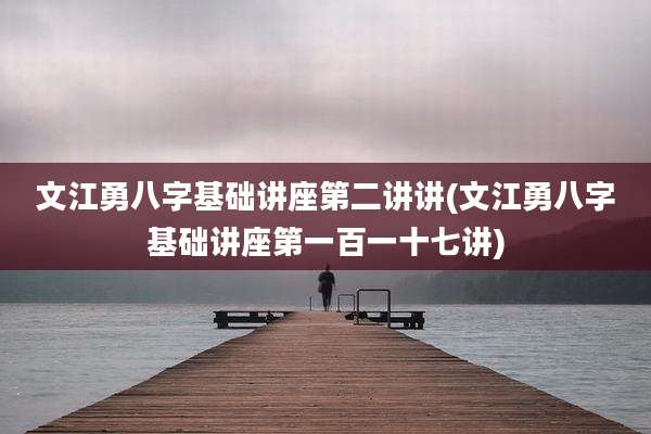 文江勇八字基础讲座第二讲讲(文江勇八字基础讲座第一百一十七讲)