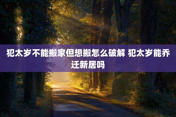 犯太岁不能搬家但想搬怎么破解 犯太岁能乔迁新居吗