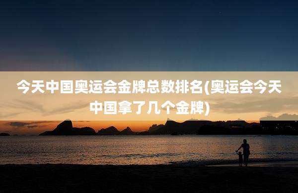 今天中国奥运会金牌总数排名(奥运会今天中国拿了几个金牌)