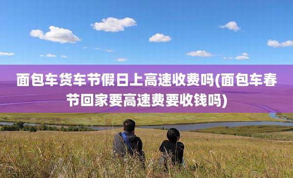 面包车货车节假日上高速收费吗(面包车春节回家要高速费要收钱吗)