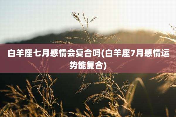白羊座七月感情会复合吗(白羊座7月感情运势能复合)