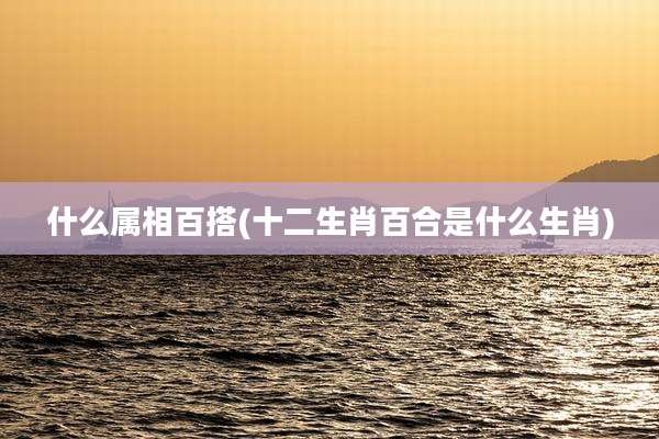 什么属相百搭(十二生肖百合是什么生肖)