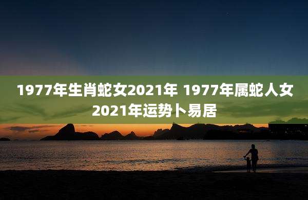 1977年生肖蛇女2021年 1977年属蛇人女2021年运势卜易居