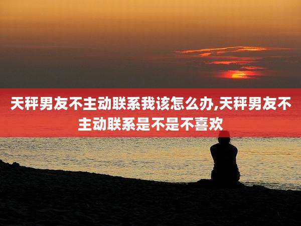 天秤男友不主动联系我该怎么办,天秤男友不主动联系是不是不喜欢