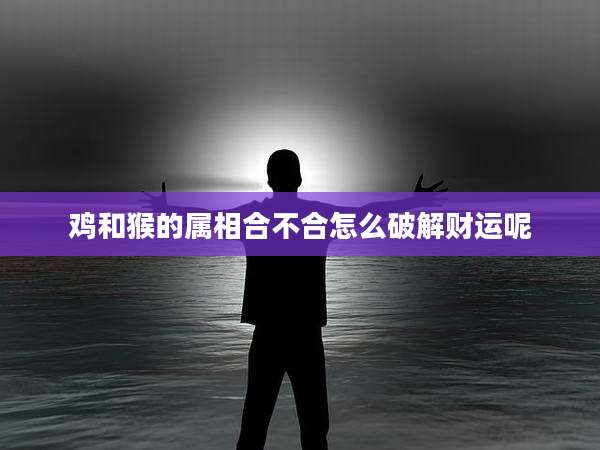 鸡和猴的属相合不合怎么破解财运呢