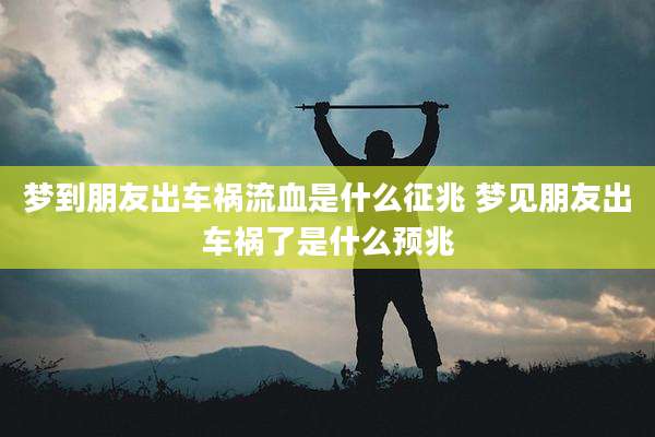 梦到朋友出车祸流血是什么征兆 梦见朋友出车祸了是什么预兆