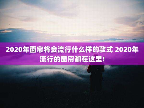 2020年窗帘将会流行什么样的款式 2020年流行的窗帘都在这里!