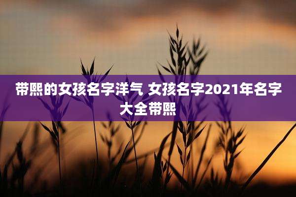 带熙的女孩名字洋气 女孩名字2021年名字大全带熙