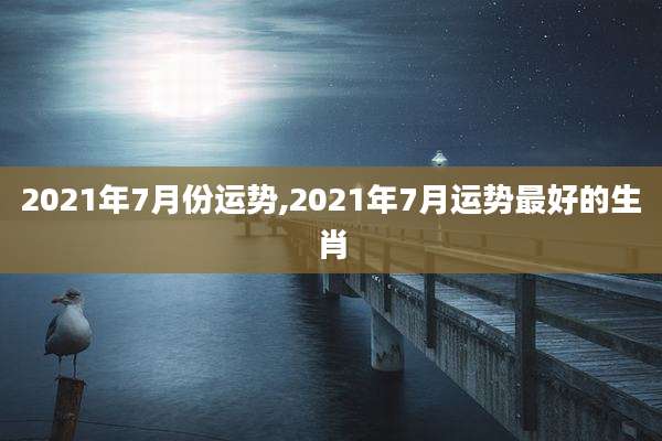 2021年7月份运势,2021年7月运势最好的生肖