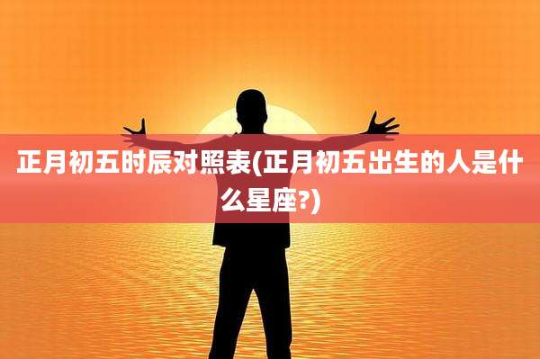 正月初五时辰对照表(正月初五出生的人是什么星座?)