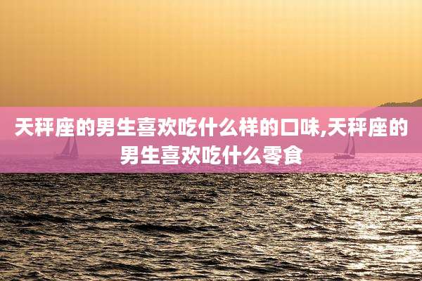 天秤座的男生喜欢吃什么样的口味,天秤座的男生喜欢吃什么零食