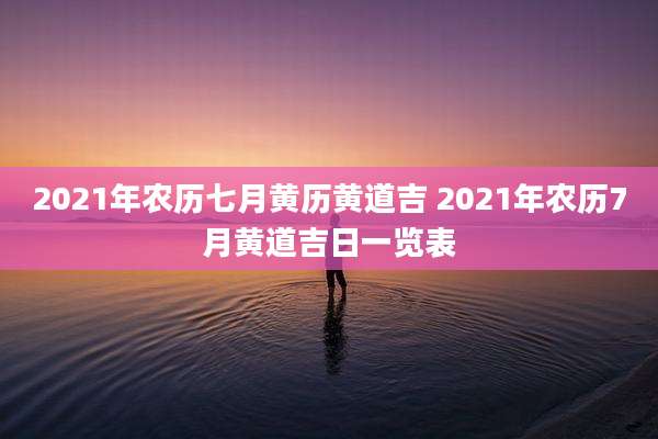 2021年农历七月黄历黄道吉 2021年农历7月黄道吉日一览表