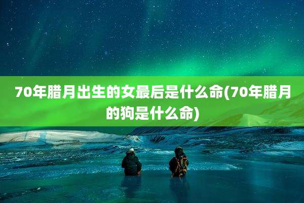 70年腊月出生的女最后是什么命(70年腊月的狗是什么命)