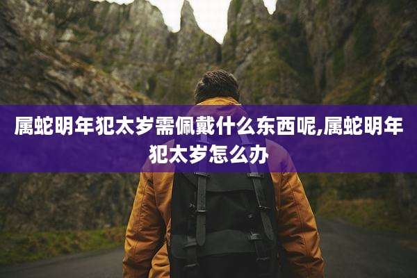 属蛇明年犯太岁需佩戴什么东西呢,属蛇明年犯太岁怎么办