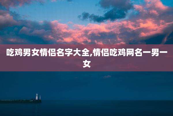 吃鸡男女情侣名字大全,情侣吃鸡网名一男一女