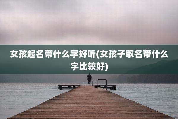 女孩起名带什么字好听(女孩子取名带什么字比较好)