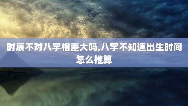 时辰不对八字相差大吗,八字不知道出生时间怎么推算