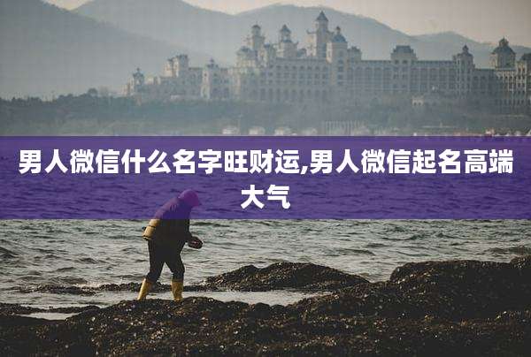 男人微信什么名字旺财运,男人微信起名高端大气