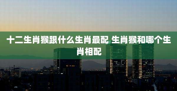十二生肖猴跟什么生肖最配 生肖猴和哪个生肖相配