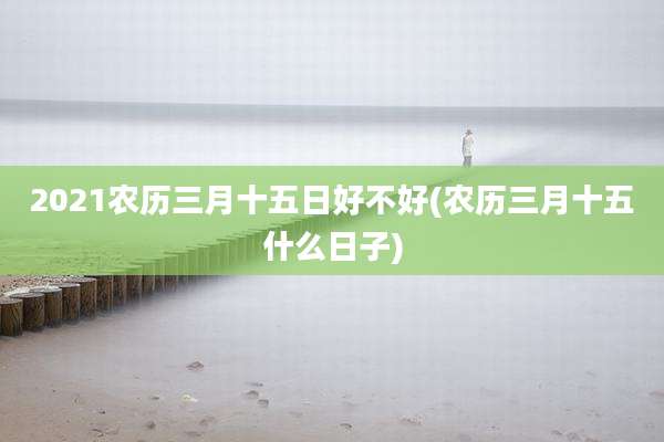 2021农历三月十五日好不好(农历三月十五什么日子)
