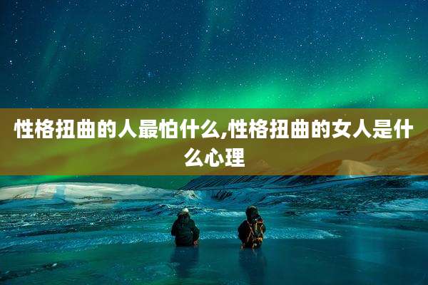 性格扭曲的人最怕什么,性格扭曲的女人是什么心理