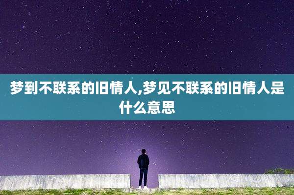 梦到不联系的旧情人,梦见不联系的旧情人是什么意思