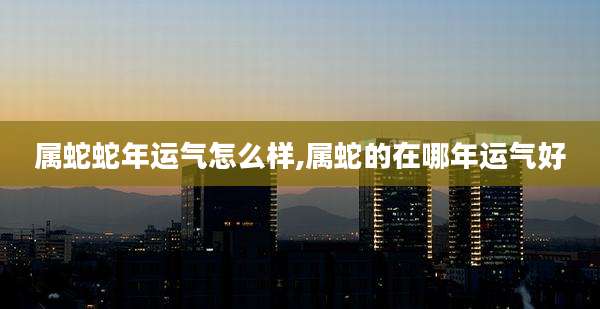 属蛇蛇年运气怎么样,属蛇的在哪年运气好