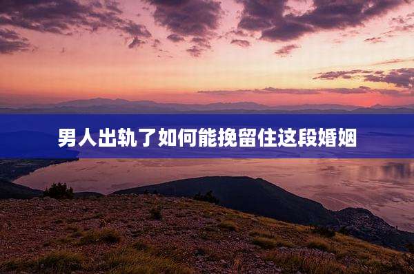男人出轨了如何能挽留住这段婚姻