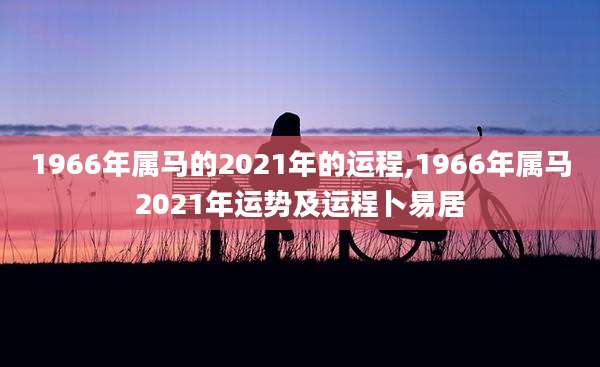 1966年属马的2021年的运程,1966年属马2021年运势及运程卜易居