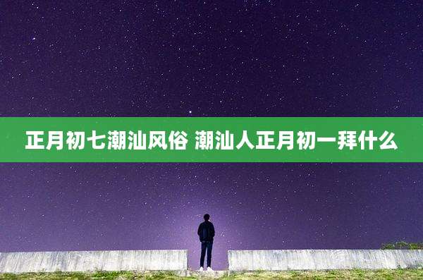 正月初七潮汕风俗 潮汕人正月初一拜什么