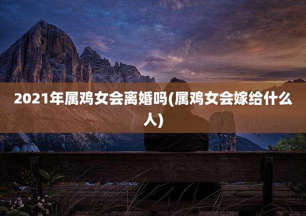 2021年属鸡女会离婚吗(属鸡女会嫁给什么人)